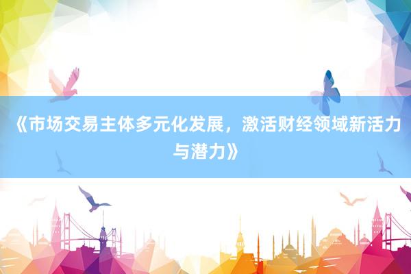 《市场交易主体多元化发展，激活财经领域新活力与潜力》