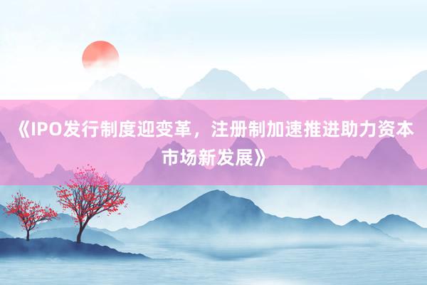 《IPO发行制度迎变革，注册制加速推进助力资本市场新发展》