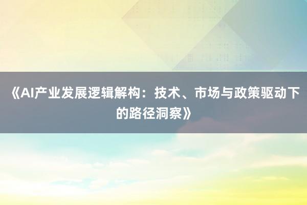 《AI产业发展逻辑解构：技术、市场与政策驱动下的路径洞察》