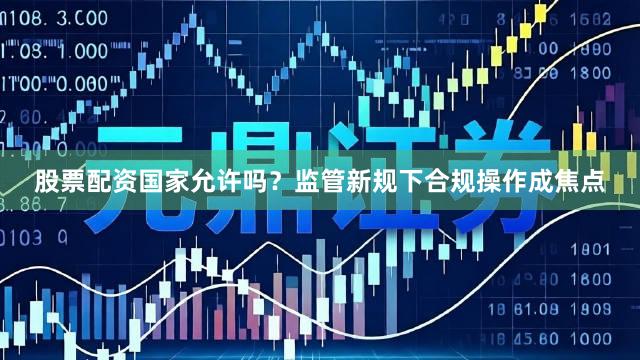 股票配资国家允许吗？监管新规下合规操作成焦点