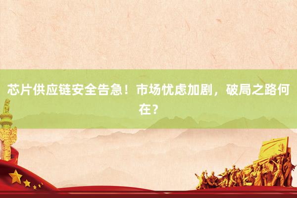 芯片供应链安全告急！市场忧虑加剧，破局之路何在？