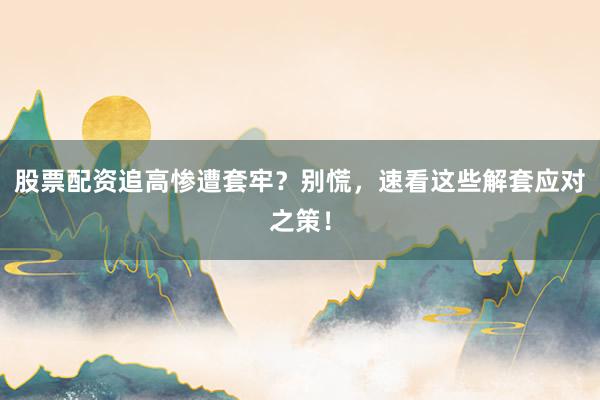 股票配资追高惨遭套牢？别慌，速看这些解套应对之策！