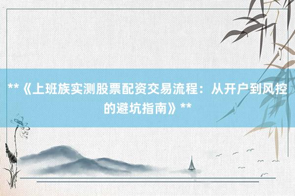 **《上班族实测股票配资交易流程：从开户到风控的避坑指南》**