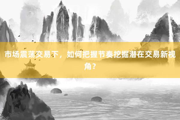 市场震荡交易下，如何把握节奏挖掘潜在交易新视角？