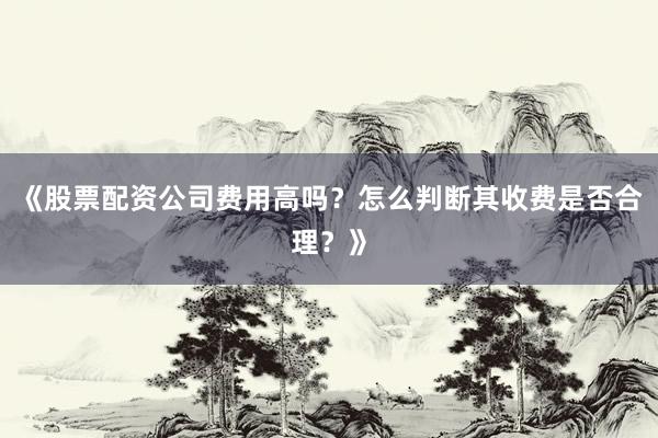 《股票配资公司费用高吗？怎么判断其收费是否合理？》