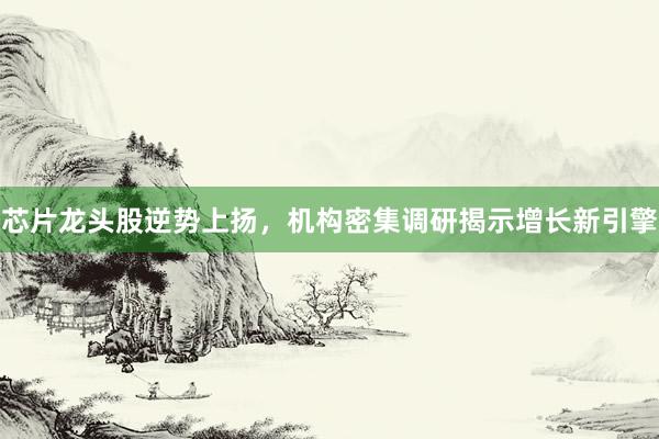芯片龙头股逆势上扬，机构密集调研揭示增长新引擎