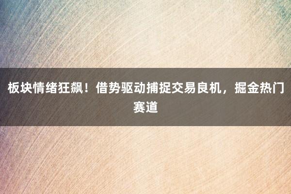 板块情绪狂飙！借势驱动捕捉交易良机，掘金热门赛道