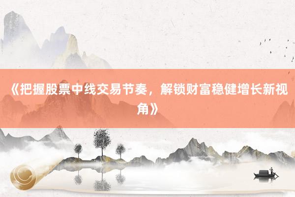 《把握股票中线交易节奏,解锁财富稳健增长新视角》
