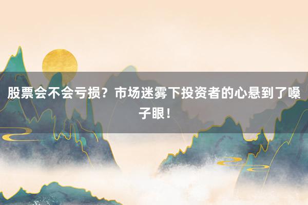 股票会不会亏损？市场迷雾下投资者的心悬到了嗓子眼！