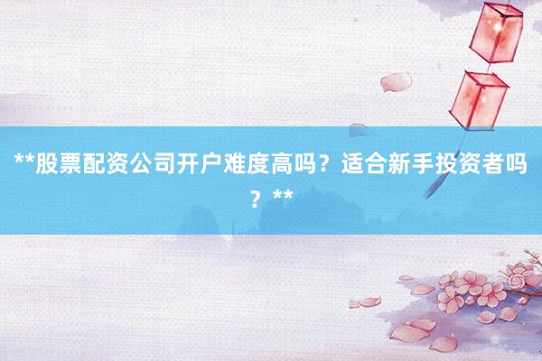 **股票配资公司开户难度高吗？适合新手投资者吗？**