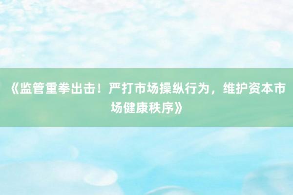 《监管重拳出击！严打市场操纵行为，维护资本市场健康秩序》