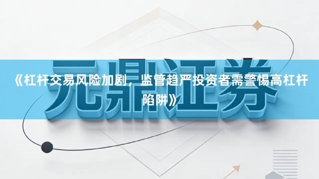 《杠杆交易风险加剧，监管趋严投资者需警惕高杠杆陷阱》