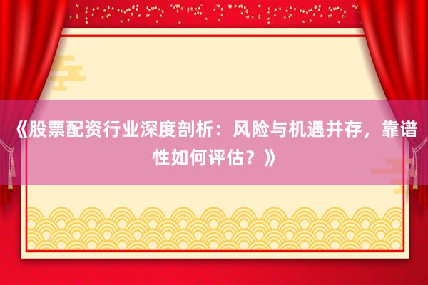 《股票配资行业深度剖析：风险与机遇并存，靠谱性如何评估？》