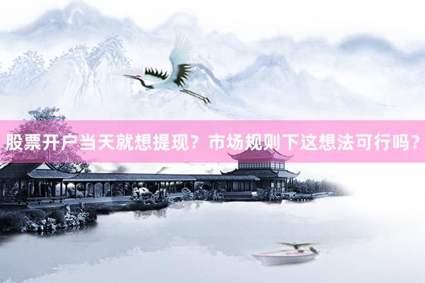 股票开户当天就想提现？市场规则下这想法可行吗？