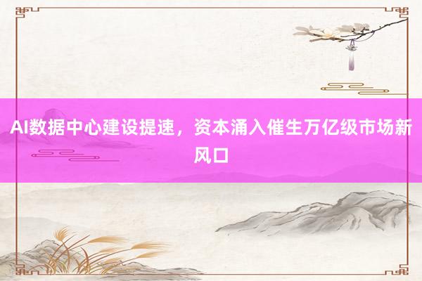 AI数据中心建设提速，资本涌入催生万亿级市场新风口