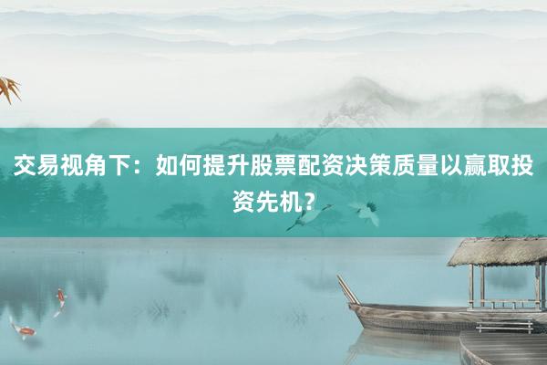 交易视角下：如何提升股票配资决策质量以赢取投资先机？