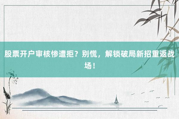 股票开户审核惨遭拒？别慌，解锁破局新招重返战场！