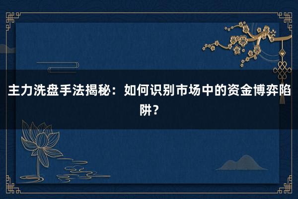主力洗盘手法揭秘：如何识别市场中的资金博弈陷阱？