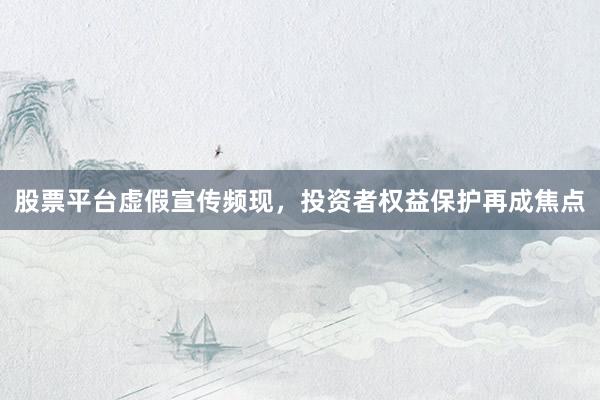 股票平台虚假宣传频现，投资者权益保护再成焦点