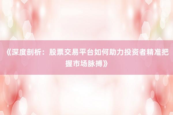 《深度剖析：股票交易平台如何助力投资者精准把握市场脉搏》