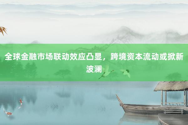 全球金融市场联动效应凸显，跨境资本流动或掀新波澜