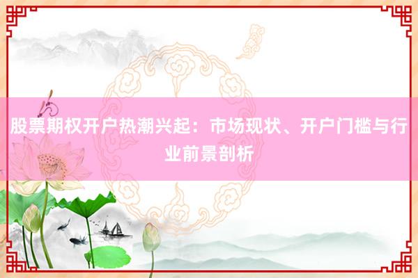 股票期权开户热潮兴起：市场现状、开户门槛与行业前景剖析